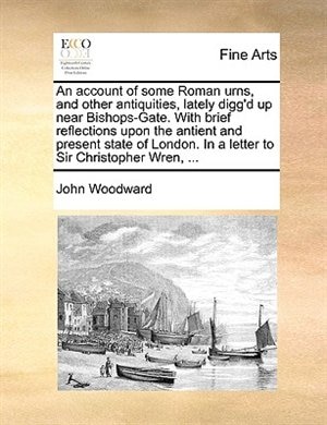 Front cover_An account of some Roman urns, and other antiquities, lately digg'd up near Bishops-Gate. With brief reflections upon the antient and present state of London. In a letter to Sir Christopher Wren, ...