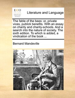 The Fable of the Bees: Or, Private Vices, Publick Benefits. with an Essay on Charity and Charity-Schools. and a Search Into the Nature of Society. the Sixth Edition. to Which Is Added, a Vindication of the Book ...