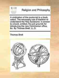 A vindication of the postscript to a book, called, The necessary use of tradition to understand the Holy Scriptures: in answer to a book, entitled, No just grounds for introducing the new Communion office, &c. By Tho by Thomas Brett