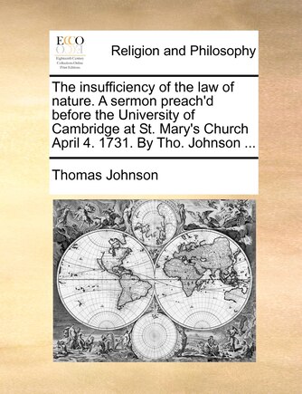 The insufficiency of the law of nature. A sermon preach'd before the University of Cambridge at St. Mary's Church April 4. 1731. By Tho. Johnson ...