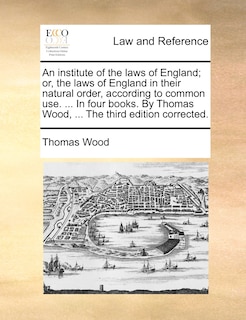 Couverture_An institute of the laws of England; or, the laws of England in their natural order, according to common use. ... In four books. By Thomas Wood, ... The third edition corrected.