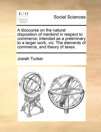 A Discourse On The Natural Disposition Of Mankind In Respect To Commerce; Intended As A Preliminary To A Larger Work, Viz. The Elements Of Commerce, And Theory Of Taxes.