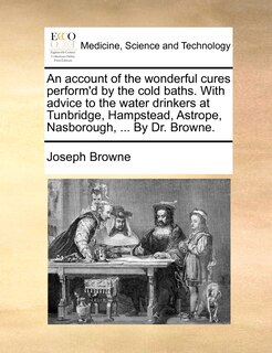 Front cover_An account of the wonderful cures perform'd by the cold baths. With advice to the water drinkers at Tunbridge, Hampstead, Astrope, Nasborough, ... By Dr. Browne.