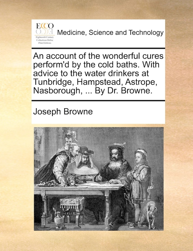Front cover_An account of the wonderful cures perform'd by the cold baths. With advice to the water drinkers at Tunbridge, Hampstead, Astrope, Nasborough, ... By Dr. Browne.