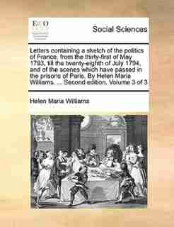 Letters containing a sketch of the politics of France, from the thirty-first of May 1793, till the twenty-eighth of July 1794, and of the scenes which have passed in the prisons of Paris. By Helen Maria Williams. ... Second edition. Volume 3 of 3 by Helen Maria Williams