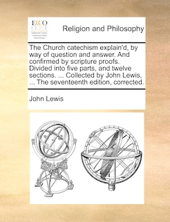 Front cover_The Church catechism explain'd, by way of question and answer. And confirmed by scripture proofs. Divided into five parts, and twelve sections. ... Collected by John Lewis, ... The seventeenth edition, corrected.