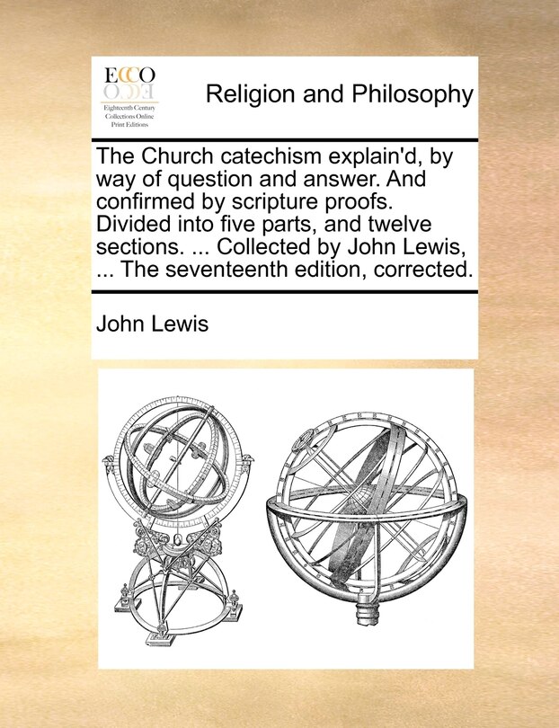 Front cover_The Church catechism explain'd, by way of question and answer. And confirmed by scripture proofs. Divided into five parts, and twelve sections. ... Collected by John Lewis, ... The seventeenth edition, corrected.