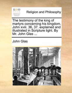 Couverture_The testimony of the king of martyrs concerning his kingdom. John xviii. 36, 37. explained and illustrated in Scripture light. By Mr. John Glas ...