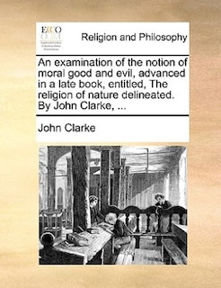 Front cover_An examination of the notion of moral good and evil, advanced in a late book, entitled, The religion of nature delineated. By John Clarke, ...