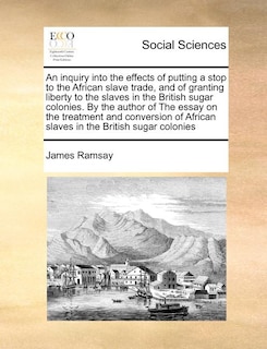 Front cover_An inquiry into the effects of putting a stop to the African slave trade, and of granting liberty to the slaves in the British sugar colonies. By the author of The essay on the treatment and conversion of African slaves in the British sugar colonies