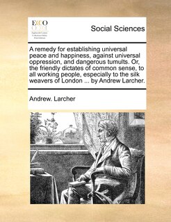 Couverture_A Remedy For Establishing Universal Peace And Happiness, Against Universal Oppression, And Dangerous Tumults. Or, The Friendly Dictates Of Common Sense, To All Working People, Especially To The Silk Weavers Of London ... By Andrew Larcher.