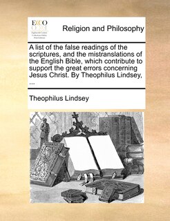 A list of the false readings of the scriptures, and the mistranslations of the English Bible, which contribute to support the great errors concerning Jesus Christ. By Theophilus Lindsey, ...