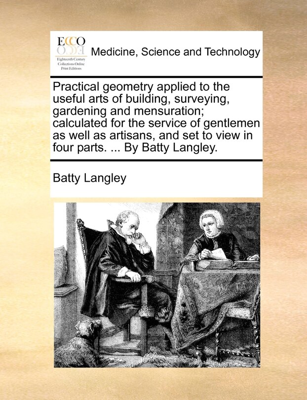 Front cover_Practical geometry applied to the useful arts of building, surveying, gardening and mensuration; calculated for the service of gentlemen as well as artisans, and set to view in four parts. ... By Batty Langley.