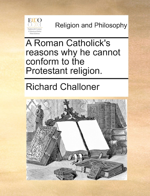 A Roman Catholick's Reasons Why He Cannot Conform To The Protestant Religion.