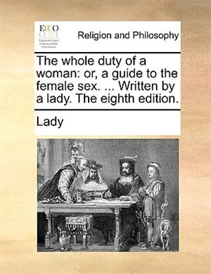 The Whole Duty Of A Woman: Or, A Guide To The Female Sex. ... Written By A Lady. The Eighth Edition.