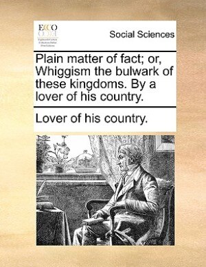 Front cover_Plain Matter Of Fact; Or, Whiggism The Bulwark Of These Kingdoms. By A Lover Of His Country.