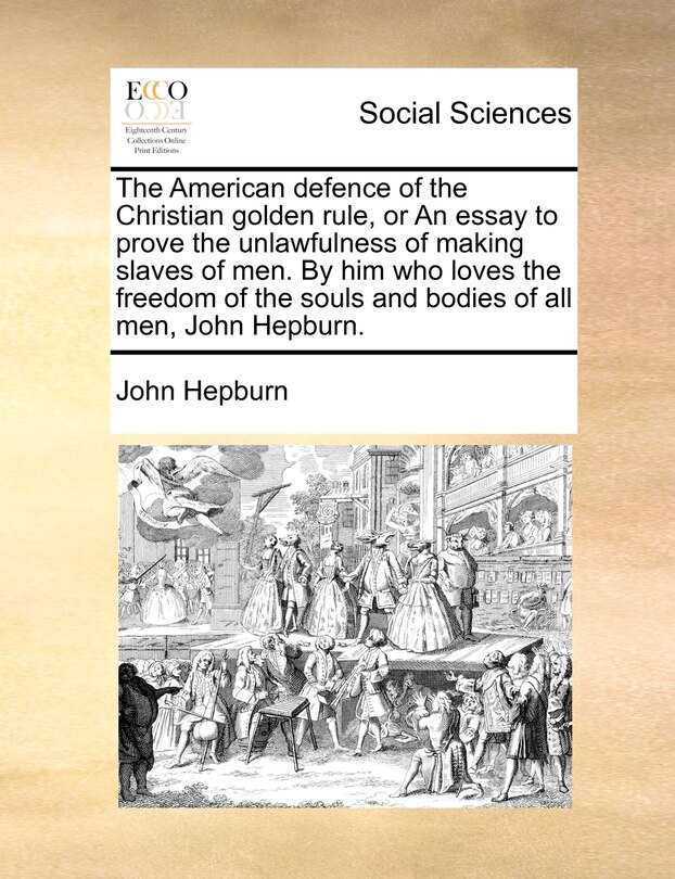 The American Defence Of The Christian Golden Rule, Or An Essay To Prove The Unlawfulness Of Making Slaves Of Men. By Him Who Loves The Freedom Of The Souls And Bodies Of All Men, John Hepburn.