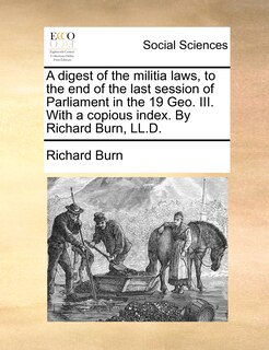 A Digest Of The Militia Laws, To The End Of The Last Session Of Parliament In The 19 Geo. Iii. With A Copious Index. By Richard Burn, Ll.d.