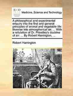 A Philosophical And Experimental Enquiry Into The First And General Principles Of Animal And Vegetable Life: Likewise Into Atmospherical Air; ... With A Refutation Of Dr. Priestley's Doctrine Of Air: ... By R by Robert Harrington