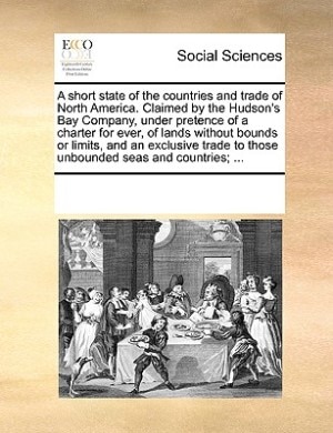 A short state of the countries and trade of North America. Claimed by the Hudson's Bay Company, under pretence of a charter for ever, of lands without bounds or limits, and an exclusive trade to those unbounded seas and countries; ...