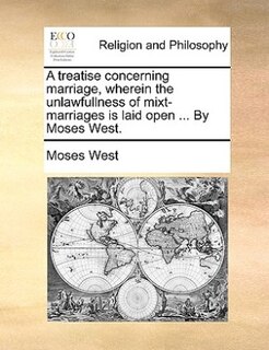 A Treatise Concerning Marriage, Wherein The Unlawfullness Of Mixt-marriages Is Laid Open ... By Moses West.