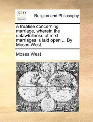 A Treatise Concerning Marriage, Wherein The Unlawfullness Of Mixt-marriages Is Laid Open ... By Moses West.