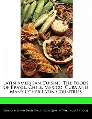 Latin American Cuisine: The Foods Of Brazil, Chile, Mexico, Cuba And Many Other Latin Countries