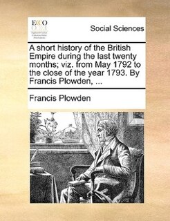 A Short History Of The British Empire During The Last Twenty Months; Viz. From May 1792 To The Close Of The Year 1793. By Francis Plowden, ...