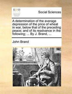 A Determination Of The Average Depression Of The Price Of Wheat In War, Below That Of The Preceding Peace; And Of Its Readvance In The Following; ... By J. Brand, ...