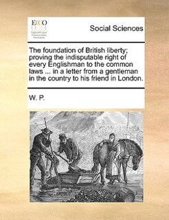 The Foundation Of British Liberty; Proving The Indisputable Right Of Every Englishman To The Common Laws ... In A Letter From A Gentleman In The Country To His Friend In London.