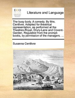Front cover_The Busy Body. A Comedy. By Mrs. Centlivre. Adapted For Theatrical Representation, As Performed At The Theatres-royal, Drury-lane And Covent-garden. Regulated From The Prompt-books, By Permission Of The Managers. ...