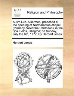 Aulim Luz. A Sermon, Preached At The Opening Of Northampton Chapel (formerly Called The Pantheon), In The Spa Fields, Islington; On Sunday, July The 6th, 1777. By Herbert Jones.