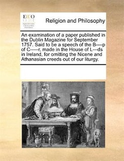 An Examination Of A Paper Published In The Dublin Magazine For September 1757. Said To Be A Speech Of The B----p Of C-----r, Made In The House Of L---ds In Ireland, For Omitting The Nicene And Athanasian Creeds Out Of Our Liturgy.