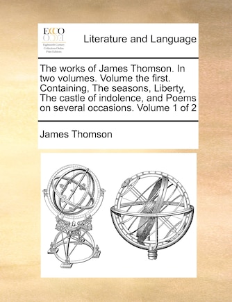 The Works of James Thomson. in Two Volumes. Volume the First. Containing, the Seasons, Liberty, the Castle of Indolence, and Poems on Several Occasions. Volume 1 of 2