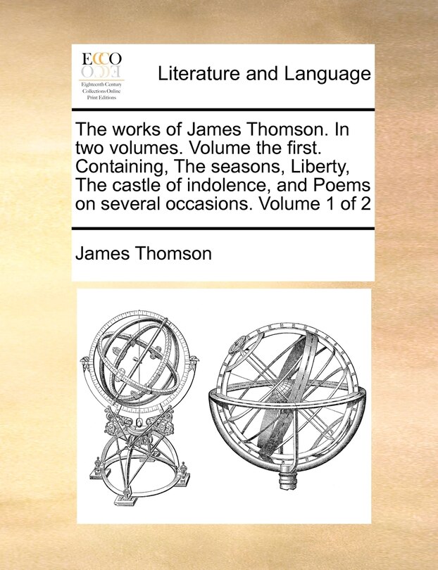 The Works of James Thomson. in Two Volumes. Volume the First. Containing, the Seasons, Liberty, the Castle of Indolence, and Poems on Several Occasions. Volume 1 of 2