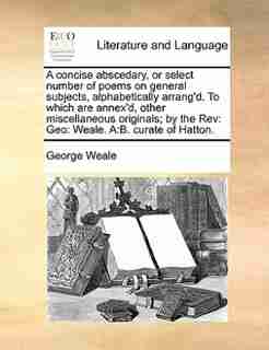 A Concise Abscedary, Or Select Number Of Poems On General Subjects, Alphabetically Arrang'd. To Which Are Annex'd, Other Miscellaneous Originals; By The Rev: Geo: Weale. A:b. Curate Of Hatton. by George Weale