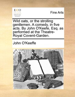 Front cover_Wild Oats, Or The Strolling Gentlemen. A Comedy, In Five Acts. By John O'keefe, Esq. As Performed At The Theatre-royal Covent-garden.