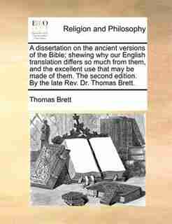 A Dissertation On The Ancient Versions Of The Bible; Shewing Why Our English Translation Differs So Much From Them, And The Excellent Use That May Be Made Of Them. The Second Edition. By The Late Rev. Dr. Thomas Brett. by Thomas Brett