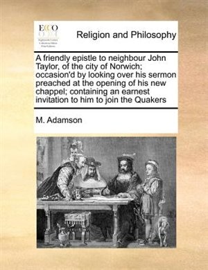 A Friendly Epistle To Neighbour John Taylor, Of The City Of Norwich; Occasion'd By Looking Over His Sermon Preached At The Opening Of His New Chappel; Containing An Earnest Invitation To Him To Join The Quakers