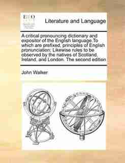 A Critical Pronouncing Dictionary And Expositor Of The English Language.to Which Are Prefixed, Principles Of English Pronunciation; Likewise Rules To Be Observed By The Natives Of Scotland, Ireland, And London. The Second Edition by John Walker