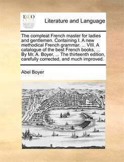 The Compleat French Master For Ladies And Gentlemen. Containing I. A New Methodical French Grammar. ... Viii. A Catalogue Of The Best French Books, ... By Mr. A. Boyer, ... The Thirteenth Edition, Carefully Corrected, And Much Improved.