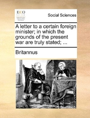 A Letter To A Certain Foreign Minister; In Which The Grounds Of The Present War Are Truly Stated; ...