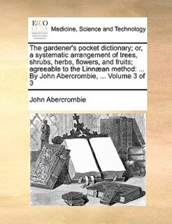 The Gardener's Pocket Dictionary; Or, A Systematic Arrangement Of Trees, Shrubs, Herbs, Flowers, And Fruits; Agreeable To The Linnæan Method: ... By John Abercrombie, ...  Volume 3 Of 3