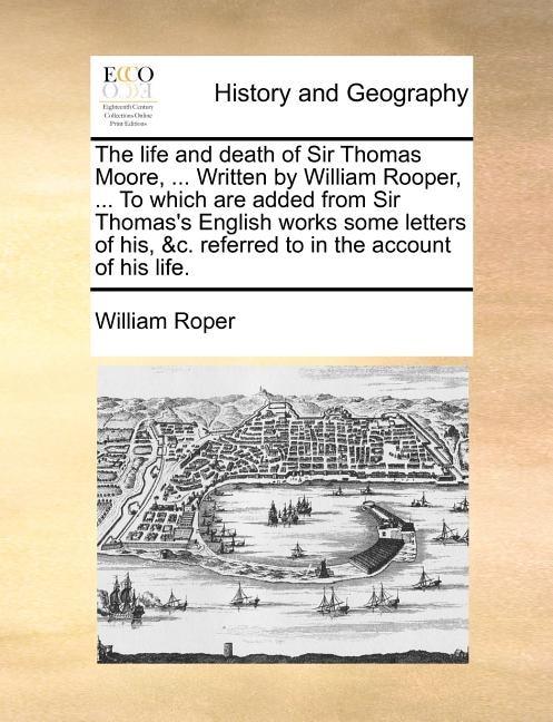 The Life And Death Of Sir Thomas Moore, ... Written By William Rooper, ... To Which Are Added From Sir Thomas's English Works Some Letters Of His, &c. Referred To In The Account Of His Life.