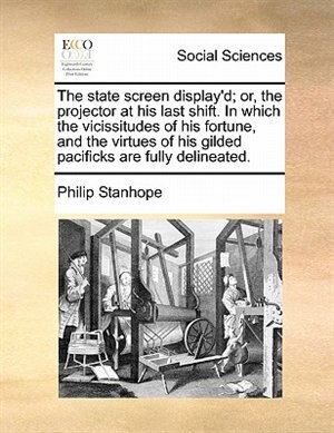 The State Screen Display'd; Or, The Projector At His Last Shift. In Which The Vicissitudes Of His Fortune, And The Virtues Of His Gilded Pacificks Are Fully Delineated.