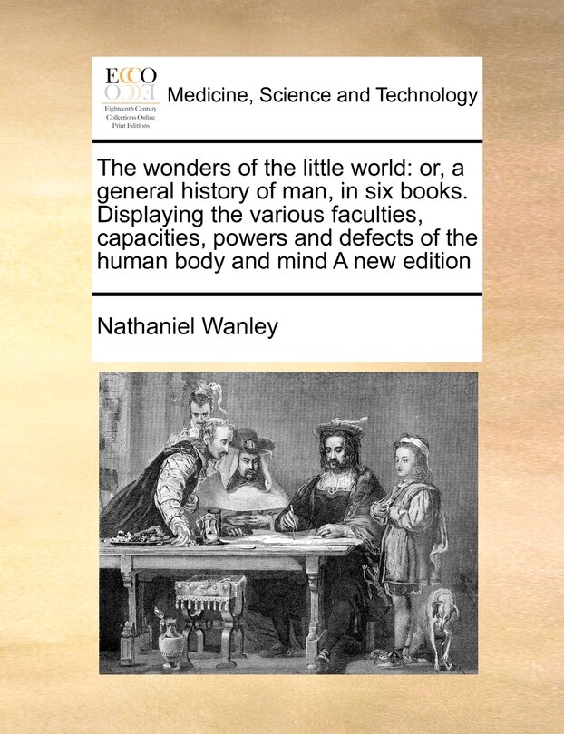 The wonders of the little world: or, a general history of man, in six books. Displaying the various faculties, capacities, powers and defects of the human body and mind A new edition