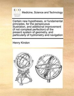 Certain New Hypotheses, Or Fundamental Principles, For The Perspicuous Illustration, And Additional Improvement (if Not Compleat Perfection) Of The Present System Of Geometry, And Particularly Of Hydrometry And Navigation