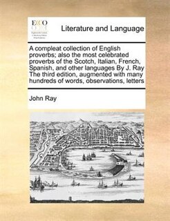 A Compleat Collection Of English Proverbs; Also The Most Celebrated Proverbs Of The Scotch, Italian, French, Spanish, And Other Languages By J. Ray The Third Edition, Augmented With Many Hundreds Of Words, Observations, Letters