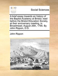Front cover_A Brief Essay Towards An History Of The Baptist Academy At Bristol; Read Before The Bristol Education Society, At Their Anniversary Meeting, In Broadmead, August 26th, 1795. By John Rippon, D.d.