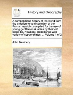 A Compendious History Of The World From The Creation To Ye Dissolution Of The Roman Republic, Compiled For The Use Of Young Gentlemen & Ladies By Their Old Friend Mr. Newbery, Embellished With Variety Of Copper Plates. ...  Volume 1 Of 2